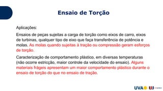 Aplicações:
Ensaios de peças sujeitas a carga de torção como eixos de carro, eixos
de turbinas, qualquer tipo de eixo que faça transferência de potência e
molas. As molas quando sujeitas à tração ou compressão geram esforços
de torção.
Caracterização de comportamento plástico, em diversas temperaturas
(não ocorre estricção, maior controle da velocidade do ensaio). Alguns
materiais frágeis apresentam um maior comportamento plástico durante o
ensaio de torção do que no ensaio de tração.
Ensaio de Torção
 