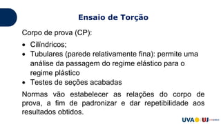 Corpo de prova (CP):
 Cilíndricos;
 Tubulares (parede relativamente fina): permite uma
análise da passagem do regime elástico para o
regime plástico
 Testes de seções acabadas
Normas vão estabelecer as relações do corpo de
prova, a fim de padronizar e dar repetibilidade aos
resultados obtidos.
Ensaio de Torção
 