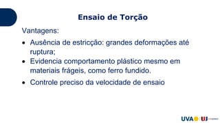 Vantagens:
 Ausência de estricção: grandes deformações até
ruptura;
 Evidencia comportamento plástico mesmo em
materiais frágeis, como ferro fundido.
 Controle preciso da velocidade de ensaio
Ensaio de Torção
 