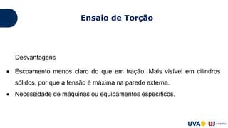 Desvantagens
 Escoamento menos claro do que em tração. Mais visível em cilindros
sólidos, por que a tensão é máxima na parede externa.
 Necessidade de máquinas ou equipamentos específicos.
Ensaio de Torção
 