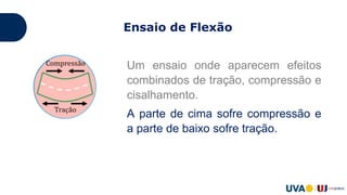 Ensaio de Flexão
Um ensaio onde aparecem efeitos
combinados de tração, compressão e
cisalhamento.
A parte de cima sofre compressão e
a parte de baixo sofre tração.
 