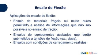 Aplicações do ensaio de flexão:
• Ensaio de materiais frágeis ou muito duros
permitindo a análise de informações que não são
possíveis no ensaio de tração;
• Ensaios de componentes acabados que serão
submetidos a tensões de flexão (ex.: vigas).
• Ensaios com condições de carregamento realistas;
Ensaio de Flexão
 