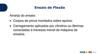 Arranjo do ensaio:
 Corpos de prova montados sobre apoios;
 Carregamento aplicados por cilindros ou lâminas
conectadas à travessa móvel da máquina de
ensaios.
Ensaio de Flexão
 