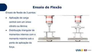 Ensaio de Flexão
Ensaio de flexão de 3 pontos:
 Aplicação de carga
central com um único
cilindro ou lâmina;
 Distribuição triangular de
momentos internos com o
momento máximo sob o
ponto de aplicação da
força.
 