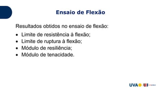 Resultados obtidos no ensaio de flexão:
 Limite de resistência à flexão;
 Limite de ruptura à flexão;
 Módulo de resiliência;
 Módulo de tenacidade.
Ensaio de Flexão
 