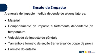 A energia de impacto medida depende de alguns fatores:
 Material
 Comportamento de impacto é fortemente dependente da
temperatura
 Velocidade de impacto do pêndulo
 Tamanho e formato da seção transversal do corpo de prova
 Formato do entalhe
Ensaio de Impacto
 