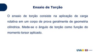 Ensaio de Torção
O ensaio de torção consiste na aplicação de carga
rotativa em um corpo de prova geralmente de geometria
cilíndrica. Mede-se o ângulo de torção como função do
momento torsor aplicado.
 