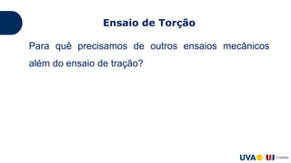 Ensaio de Torção
Para quê precisamos de outros ensaios mecânicos
além do ensaio de tração?
Muitas vezes é necessário analisar o comportamento
de peças acabadas;
Observar fenômenos que não aparecem no ensaio de
tração, como propriedades relacionadas ao
cisalhamento.
 