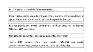 14
Ex: A história natural da febre reumática
Observação continuada de mil pacientes, durante 20 anos, desde a
época da primeira internação em um hospital de Boston.
Exames periódicos anuais permitiram verificar que, nos primeiros
10 anos, 202 faleceram;
Nos 10 anos seguintes, outros 99 pacientes morreram
Houve 699 sobreviventes; três quartos (524,25) dos quais
evoluíram com leve ou nenhuma restrição de atividades.
 
