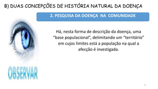B) DUAS CONCEPÇÕES DE HISTÓRIA NATURAL DA DOENÇA
15
2. PESQUISA DA DOENÇA NA COMUNIDADE
Há, nesta forma de descrição da doença, uma
“base populacional”, delimitando um “território”
em cujos limites está a população na qual a
afecção é investigada.
 