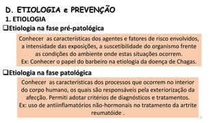 D. ETIOLOGIA e PREVENÇÃO
1. ETIOLOGIA
Etiologia na fase pré-patológica
Etiologia na fase patológica
Conhecer as características dos agentes e fatores de risco envolvidos,
a intensidade das exposições, a suscetibilidade do organismo frente
as condições do ambiente onde estas situações ocorrem.
Ex: Conhecer o papel do barbeiro na etiologia da doença de Chagas.
Conhecer as características dos processos que ocorrem no interior
do corpo humano, os quais são responsáveis pela exteriorização da
afecção. Permiti adotar critérios de diagnósticos e tratamentos.
Ex: uso de antiinflamatórios não-hormonais no tratamento da artrite
reumatóide .
21
 