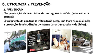 D. ETIOLOGIA e PREVENÇÃO
2. PREVENÇÃO
A prevenção da ocorrência de um agravo à saúde (para evitar a
doença);
Tratamento de um dano já instalado no organismo (para curá-la ou para
a prevenção de reincidências do mesmo dano, de sequelas e de óbitos).
22
 