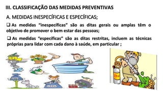 III. CLASSIFICAÇÃO DAS MEDIDAS PREVENTIVAS
A. MEDIDAS INESPECÍFICAS E ESPECÍFICAS;
 As medidas “inespecíficas” são as ditas gerais ou amplas têm o
objetivo de promover o bem estar das pessoas;
 As medidas “específicas” são as ditas restritas, incluem as técnicas
próprias para lidar com cada dano à saúde, em particular ;
25
 