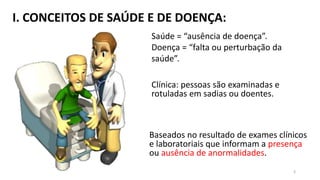 I. CONCEITOS DE SAÚDE E DE DOENÇA:
Saúde = “ausência de doença”.
Doença = “falta ou perturbação da
saúde”.
Clínica: pessoas são examinadas e
rotuladas em sadias ou doentes.
Baseados no resultado de exames clínicos
e laboratoriais que informam a presença
ou ausência de anormalidades.
3
 