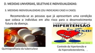 3. MEDIDAS INDIVIDUALIZADAS (OU INDICADAS CASO A CASO):
D. MEDIDAS UNIVERSAIS, SELETIVAS E INDIVIDUALIZADAS:
Recomenda-se as pessoas que já apresentam uma condição
que coloca o indivíduo em alto risco para o desenvolvimento
futuro da doença.
Quimioprofilaxia da tuberculose
Controle da hipertensão e
da hipercolesterolemia. 32
 