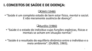 I. CONCEITOS DE SAÚDE E DE DOENÇA:
OMS (1948)
• “Saúde é um completo estado de bem estar físico, mental e social.
E não meramente ausência de doença”.
Aurélio (1986)
• “Saúde é o estado do indivíduo cujas funções orgânicas, físicas e
mentais se acham em situação normal.”
• “Saúde é o resultado do equilíbrio dinâmico entre o indivíduo e o
meio ambiente”. (DUBOS, 1965).
4
 