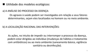  Utilidade dos modelos ecológicos:
a) A ANÁLISE DO PROCESSO DA DOENÇA:
b) A LOCALIZAÇÃO RACIONAL DAS INTERVENÇÕES:
As ações, no intuito de impedir ou interromper o processo da doença,
podem estar dirigidas ao indivíduo (mudanças de hábitos e tratamento
com antibióticos) ou ao meio ambiente (saneamento básico, vigilância
sanitária ou desinfecção).
Os agravos à saúde podem ser investigados em relação a seus fatores
determinantes, sejam eles localizados no homem ou no meio ambiente.
42
 