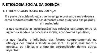F. ETIOLOGIA SOCIAL DA DOENÇA:
1. EPIDEMIOLOGIA SOCIAL DA DOENÇA:
É a parte da epidemiologia que investiga o processo saúde-doença
como produto resultante dos diferentes modos de vida das pessoas
em sociedade.
- a que centraliza as investigações nas relações existentes entre os
agravos à saúde e os processos sociais, econômicos e políticos;
- a que focaliza a influência dos fatores comportamentais na
etiologia dos danos à saúde o que inclui as pesquisas sobre o
estresse, os hábitos e o tipo de personalidade, dentre outros
aspectos.
48
 