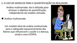 2. O USO DE MODELOS PARA A QUANTIFICAÇÃO DA REALIDADE:
Análise multivariada: ela é utilizada para
alcançar o objetivo da quantificação,
independente do modelo utilizado.
 Análise multivariada
Um modelo ideal de análise multivariada
para o adequado equacionamento dos
fatores que influenciam a saúde e a doença,
ainda é uma UTOPIA.
53
 