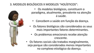 3. MODELOS BIOLÓGICOS X MODELOS “HOLÍSTICOS”:
• Os modelos biológicos, constituem o
paradigma, atualmente, prevalente na atenção
á saúde.
• Concebem a saúde em função da doença.
• Os fatores biológicos são considerados os seus
mais importantes fatores determinantes.
• Os problemas emocionais recebe atenção
crescente.
• Os fatores sociais são tratados marginalmente,
seja porque são considerados menos importantes
no complexo etiológico da doença. 54
 