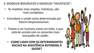 3. MODELOS BIOLÓGICOS X MODELOS “HOLÍSTICOS”:
• Os modelos mais amplos, holísticos, são
mais complexos.
• Concebem a saúde como determinada por
fatores biopsicossociais.
• Tratam o ser humano como um todo, o que
está de acordo com os conceitos mais
avançados de saúde.
• COMO LIDAR COM OS DETERMINANTES
SOCIAIS NA ASSISTÊNCIA ROTINEIRA À
SAÚDE? 55
 