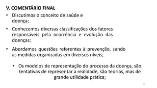 V. COMENTÁRIO FINAL
• Discutimos o conceito de saúde e
doença;
• Conhecemos diversas classificações dos fatores
responsáveis pela ocorrência e evolução das
doenças;
• Abordamos questões referentes à prevenção, sendo
as medidas organizadas em diversos níveis;
• Os modelos de representação do processo da doença, são
tentativas de representar a realidade, são teorias, mas de
grande utilidade prática;
56
 