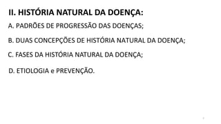 II. HISTÓRIA NATURAL DA DOENÇA:
A. PADRÕES DE PROGRESSÃO DAS DOENÇAS;
B. DUAS CONCEPÇÕES DE HISTÓRIA NATURAL DA DOENÇA;
C. FASES DA HISTÓRIA NATURAL DA DOENÇA;
D. ETIOLOGIA e PREVENÇÃO.
7
 