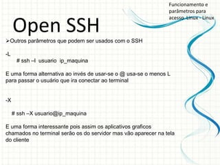 Funcionamento e
                                                               parâmetros para
                                                               acesso Linux - Linux

     Open SSH
Outros parâmetros que podem ser usados com o SSH

-L
      # ssh –l usuario ip_maquina

E uma forma alternativa ao invés de usar-se o @ usa-se o menos L
para passar o usuário que ira conectar ao terminal


-X

     # ssh –X usuario@ip_maquina

E uma forma interessante pois assim os aplicativos graficos
chamados no terminal serão os do servidor mas vão aparecer na tela
do cliente
 