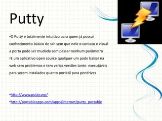 Putty
•O Putty e totalmente intuitivo para quem já possui
conhecimento básico de ssh sem que nele o contato e visual
a porta pode ser mudada sem passar nenhum parâmetro
•E um aplicativo open source qualquer um pode baixar na
web sem problemas e tem varias versões tanto executáveis
para serem instalados quanto portátil para pendrives




•http://www.putty.org/
•http://portableapps.com/apps/internet/putty_portable
 