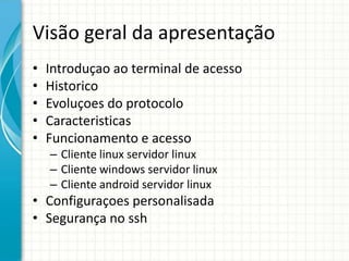 Visão geral da apresentação
•   Introduçao ao terminal de acesso
•   Historico
•   Evoluçoes do protocolo
•   Caracteristicas
•   Funcionamento e acesso
    – Cliente linux servidor linux
    – Cliente windows servidor linux
    – Cliente android servidor linux
• Configuraçoes personalisada
• Segurança no ssh
 