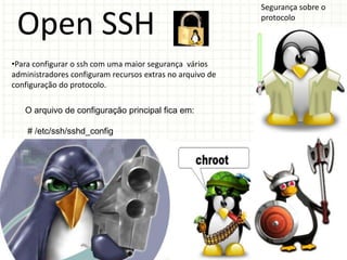 Segurança sobre o

 Open SSH                                                  protocolo




•Para configurar o ssh com uma maior segurança vários
administradores configuram recursos extras no arquivo de
configuração do protocolo.

   O arquivo de configuração principal fica em:

    # /etc/ssh/sshd_config
 