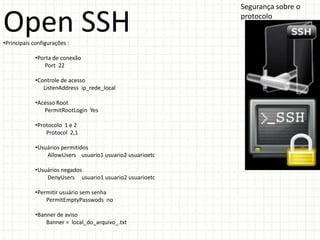 Segurança sobre o

Open SSH
•Principais configurações :
                                                           protocolo




             •Porta de conexão
                Port 22

             •Controle de acesso
                ListenAddress ip_rede_local

             •Acesso Root
                PermitRootLogin Yes

             •Protocolo 1 e 2
                 Protocol 2,1

             •Usuários permitidos
                 AllowUsers usuario1 usuario2 usuarioetc

             •Usuários negados
                 DenyUsers usuario1 usuario2 usuarioetc

             •Permitir usuário sem senha
                 PermitEmptyPasswods no

             •Banner de aviso
                 Banner = local_do_arquivo_.txt
 