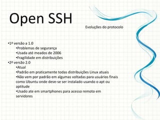 Open SSH                                     Evoluções do protocolo



•1ª versão a 1.0
     •Problemas de segurança
     •Usada até meados de 2006
     •Fragilidade em distribuições
•2ª versão 2.0
     •Atual
     •Padrão em praticamente todas distribuições Linux atuais
     •Não vem por padrão em algumas voltadas para usuários finais
     como Ubuntu onde deve-se ser instalado usando o apt ou
     aptitude
     •Usado ate em smartphones para acesso remoto em
     servidores
 