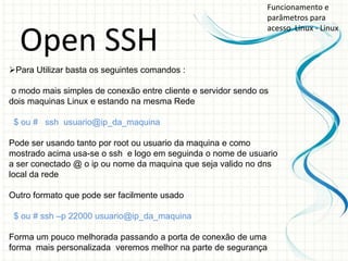 Funcionamento e
                                                               parâmetros para
                                                               acesso Linux - Linux

  Open SSH
Para Utilizar basta os seguintes comandos :

o modo mais simples de conexão entre cliente e servidor sendo os
dois maquinas Linux e estando na mesma Rede

 $ ou # ssh usuario@ip_da_maquina

Pode ser usando tanto por root ou usuario da maquina e como
mostrado acima usa-se o ssh e logo em seguinda o nome de usuario
a ser conectado @ o ip ou nome da maquina que seja valido no dns
local da rede

Outro formato que pode ser facilmente usado

 $ ou # ssh –p 22000 usuario@ip_da_maquina

Forma um pouco melhorada passando a porta de conexão de uma
forma mais personalizada veremos melhor na parte de segurança
 