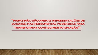 "MAPAS NÃO SÃO APENAS REPRESENTAÇÕES DE
LUGARES, MAS FERRAMENTAS PODEROSAS PARA
TRANSFORMAR CONHECIMENTO EM AÇÃO”.
 