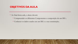 OBJETIVOS DA AULA
• Ao final desta aula, o aluno deverá:
• Compreender os diferentes Componentes e composição de um SIG ;
• Conhecer os dados usados em um SIG e a sua constituição;
 