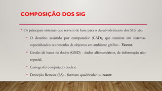 COMPOSIÇÃO DOS SIG
• Os principais sistemas que servem de base para o desenvolvimento dos SIG são:
• O desenho assistido por computador (CAD), que consiste em sistemas
especializados no desenho de objectos em ambiente gráfico - Vector.
• Gestão de bases de dados (GBD) - dados alfanuméricos, de informação não
espacial.
• Cartografia computadorizada e
• Detecção Remota (RS) - formato quadricular ou raster
 
