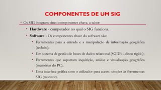 COMPONENTES DE UM SIG
• Os SIG integram cinco componentes chave, a saber:
• Hardware - computador no qual o SIG funciona.
• Software - Os componentes chave do software são:
• Ferramentas para a entrada e a manipulação de informação geográfica
(teclado);
• Um sistema de gestão de bases de dados relacional (SGDB – disco rígido);
• Ferramentas que suportam inquirição, análise e visualização geográfica
(memórias do PC);
• Uma interface gráfica com o utilizador para acesso simples às ferramentas
SIG (monitor).
 