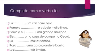 Complete com o verbo ter:
a)Eu …………. um cachorro belo.
b)Pamela ……………. o cabelo muito lindo.
c) Paulo e eu ……… uma grande amizade.
d)Eles ……… uma casa de campo no Ceará.
e) Eu ……………. muitos sonhos.
f) Rosa ……… uma casa grande e bonita.
g) Luiz …………… três irmãos.
 