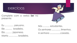 EXERCÍCIOS
Complete com o verbo Ser no
presente:
Eu ………… peruano.
Ele ……… brasileiro.
Ela ……… japonesa.
Marta ………… brasileira.
Nós ……… estudantes.
Os senhores .............. limenhos.
A senhora .................casada.
 
