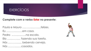 EXERCÍCIOS
Complete com o verbo Estar no presente:
Paula e Mauro …………………felizes.
Eu ………………em casa.
Pedro .……………na escola.
Ela …………… fazendo sua tarefa.
Nós ………….... bebendo cerveja.
Nós ……………casados.
 