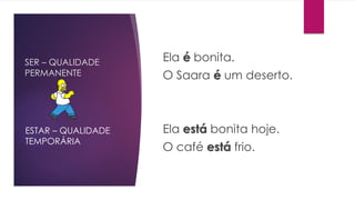SER – QUALIDADE
PERMANENTE
Ela é bonita.
O Saara é um deserto.
Ela está bonita hoje.
O café está frio.
ESTAR – QUALIDADE
TEMPORÁRIA
 