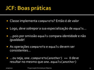 JCF: Boas práticasClasse implementa compareTo? Então é de valorLogo, deve sobrepor a sua especialização de equals……pois por omissão equals compara identidade e não igualdade!As operações compareTo e equals devem ser consistentes……ou seja, one.compareTo(another) == 0 deve resultar no mesmo que one.equals(another)2009/2010Programação Orientada por Objectos12