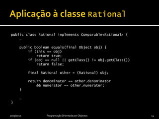 public class Rational implements Comparable<Rational> {    …    public boolean equals(final Object obj) {        if (this == obj)            return true;        if (obj == null || getClass() != obj.getClass())            return false;        final Rational other = (Rational) obj;        return denominator == other.denominator            && numerator == other.numerator;    }    …}Aplicação à classe Rational2009/2010Programação OrientadaporObjectos14