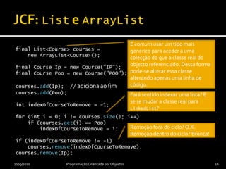 JCF: List e ArrayListfinal List<Course> courses =    new ArrayList<Course>();final Course Ip = new Course("IP");final Course Poo = new Course("POO");courses.add(Ip);  // adiciona ao fimcourses.add(Poo);int indexOfCourseToRemove = -1;for (int i = 0; i != courses.size(); i++)    if (courses.get(i) == Poo)        indexOfCourseToRemove = i;if (indexOfCourseToRemove != -1)    courses.remove(indexOfCourseToRemove);courses.remove(Ip);2009/2010Programação Orientada por Objectos16É comum usar um tipo mais genérico para aceder a uma colecção do que a classe real do objecto referenciado. Dessa forma pode-se alterar essa classe alterando apenas uma linha de código.Fará sentido indexar uma lista? E se se mudar a classe real para LinkedList?Remoção fora do ciclo? O.K.Remoção dentro do ciclo? Bronca!