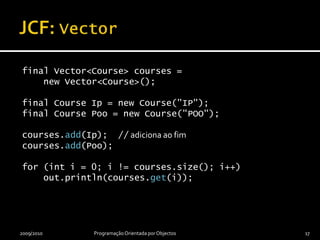 JCF: Vectorfinal Vector<Course> courses =    new Vector<Course>();final Course Ip = new Course("IP");final Course Poo = new Course("POO");courses.add(Ip);  // adiciona ao fimcourses.add(Poo);for (int i = 0; i != courses.size(); i++)    out.println(courses.get(i));2009/2010Programação Orientada por Objectos17