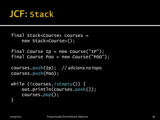 JCF: Stackfinal Stack<Course> courses =    new Stack<Course>();final Course Ip = new Course("IP");final Course Poo = new Course("POO");courses.push(Ip);  //adiciona no topocourses.push(Poo);while (!courses.isEmpty()) {    out.println(courses.peek());    courses.pop();}2009/2010Programação Orientada por Objectos18
