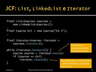 JCF: List, LinkedList e Iteratorfinal List<Course> courses =     new LinkedList<Course>();…final Course Esi = new Course("ES I");…final Iterator<Course> iterator =    courses.iterator();while (iterator.hasNext()) {    Course course = iterator.next();    if (course == Esi)        iterator.remove();}2009/2010Programação Orientada por Objectos19Dois em um: avança e devolve. Muito discutível!Remoção segura: É removido o último elemento devolvido por next().