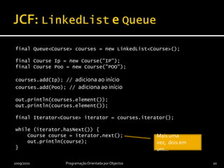 JCF: LinkedList e Queuefinal Queue<Course> courses = new LinkedList<Course>();final Course Ip = new Course("IP");final Course Poo = new Course("POO");courses.add(Ip); // adicionaaoiníciocourses.add(Poo); // adicionaaoinícioout.println(courses.element());out.println(courses.element());final Iterator<Course> iterator = courses.iterator();while (iterator.hasNext()) {    Course course = iterator.next();    out.println(course);}2009/2010Programação Orientada por Objectos20Mais uma vez,  dois em um…