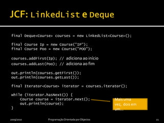 JCF: LinkedList e Dequefinal Deque<Course> courses = new LinkedList<Course>();final Course Ip = new Course("IP");final Course Poo = new Course("POO");courses.addFirst(Ip); // adicionaaoiníciocourses.addLast(Poo); // adicionaaofimout.println(courses.getFirst());out.println(courses.getLast());final Iterator<Course> iterator = courses.iterator();while (iterator.hasNext()) {    Course course = iterator.next();    out.println(course);}2009/2010Programação Orientada por Objectos21Mais uma vez,  dois em um…